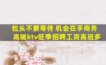包头不要等待 机会在手商务高端ktv旺季招聘工资高班多